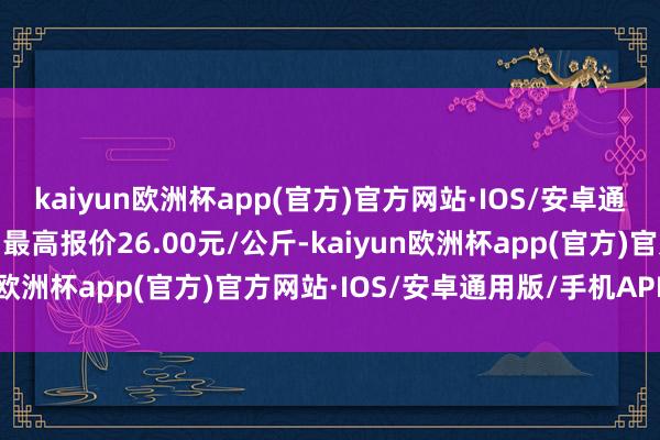 kaiyun欧洲杯app(官方)官方网站·IOS/安卓通用版/手机APP下载当日最高报价26.00元/公斤-kaiyun欧洲杯app(官方)官方网站·IOS/安卓通用版/手机APP下载