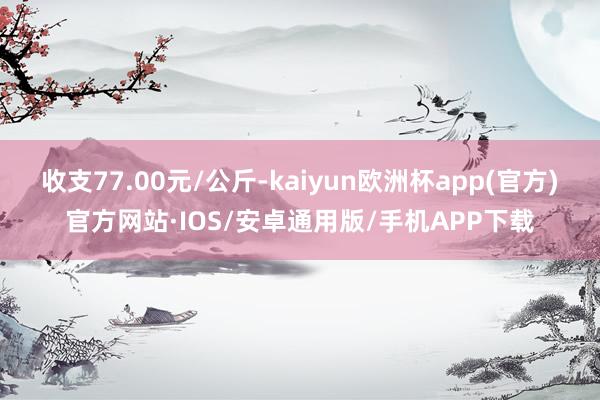 收支77.00元/公斤-kaiyun欧洲杯app(官方)官方网站·IOS/安卓通用版/手机APP下载