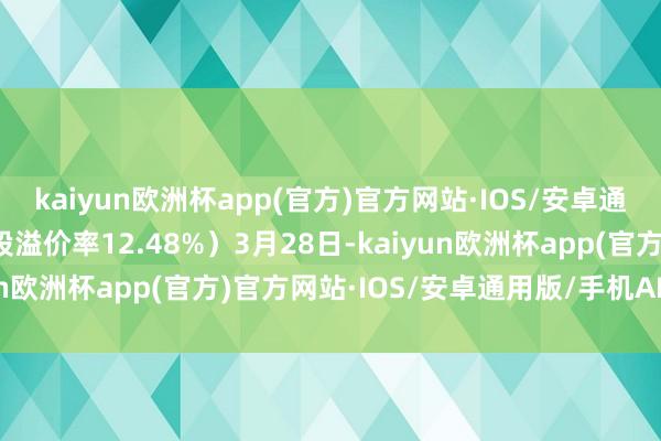 kaiyun欧洲杯app(官方)官方网站·IOS/安卓通用版/手机APP下载转股溢价率12.48%）3月28日-kaiyun欧洲杯app(官方)官方网站·IOS/安卓通用版/手机APP下载