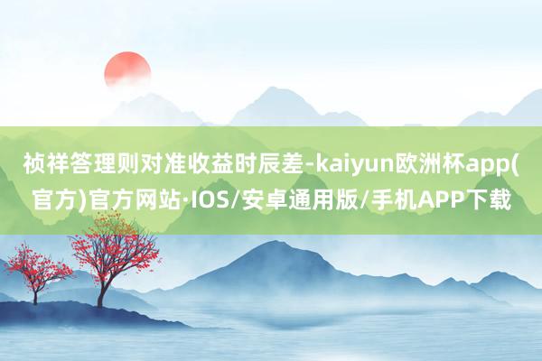 祯祥答理则对准收益时辰差-kaiyun欧洲杯app(官方)官方网站·IOS/安卓通用版/手机APP下载