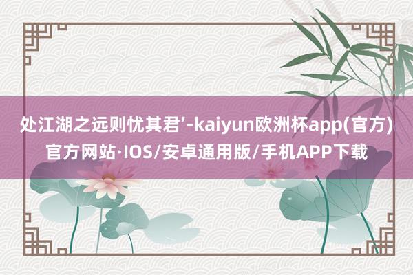 处江湖之远则忧其君’-kaiyun欧洲杯app(官方)官方网站·IOS/安卓通用版/手机APP下载