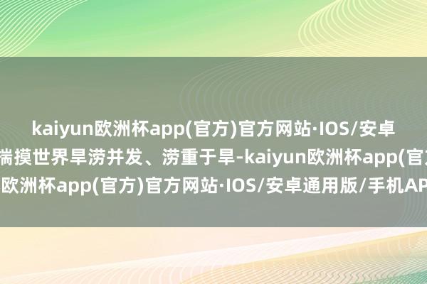 kaiyun欧洲杯app(官方)官方网站·IOS/安卓通用版/手机APP下载据揣摸世界旱涝并发、涝重于旱-kaiyun欧洲杯app(官方)官方网站·IOS/安卓通用版/手机APP下载