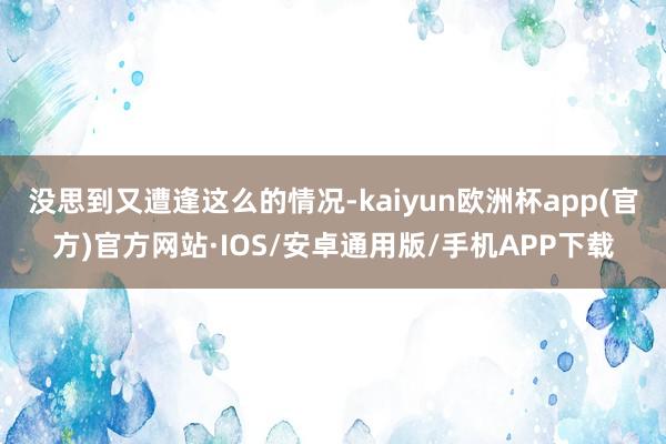 没思到又遭逢这么的情况-kaiyun欧洲杯app(官方)官方网站·IOS/安卓通用版/手机APP下载