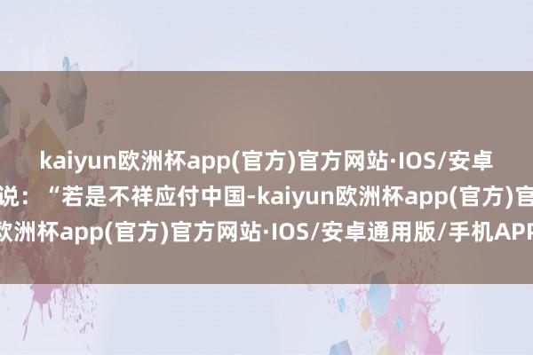 kaiyun欧洲杯app(官方)官方网站·IOS/安卓通用版/手机APP下载他说：“若是不祥应付中国-kaiyun欧洲杯app(官方)官方网站·IOS/安卓通用版/手机APP下载