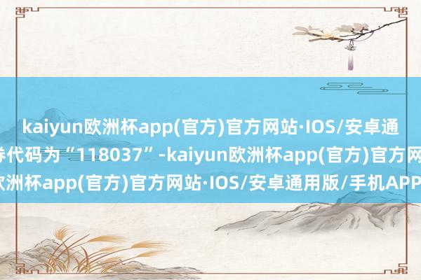 kaiyun欧洲杯app(官方)官方网站·IOS/安卓通用版/手机APP下载证券代码为“118037”-kaiyun欧洲杯app(官方)官方网站·IOS/安卓通用版/手机APP下载