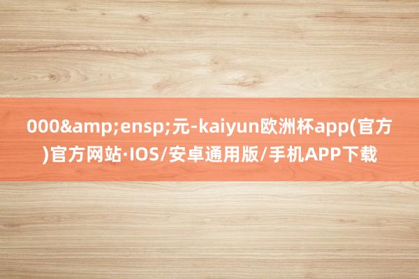 000&ensp;元-kaiyun欧洲杯app(官方)官方网站·IOS/安卓通用版/手机APP下载