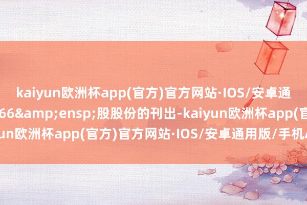 kaiyun欧洲杯app(官方)官方网站·IOS/安卓通用版/手机APP下载466&ensp;股股份的刊出-kaiyun欧洲杯app(官方)官方网站·IOS/安卓通用版/手机APP下载