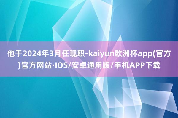 他于2024年3月任现职-kaiyun欧洲杯app(官方)官方网站·IOS/安卓通用版/手机APP下载