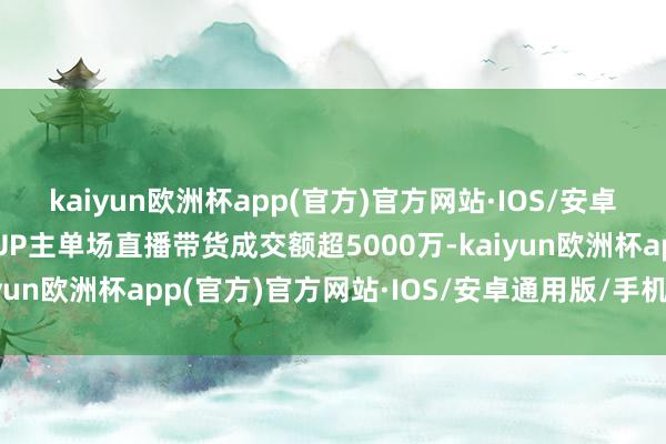 kaiyun欧洲杯app(官方)官方网站·IOS/安卓通用版/手机APP下载UP主单场直播带货成交额超5000万-kaiyun欧洲杯app(官方)官方网站·IOS/安卓通用版/手机APP下载