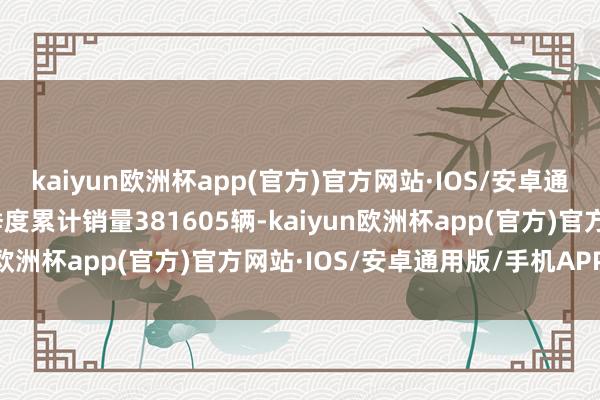 kaiyun欧洲杯app(官方)官方网站·IOS/安卓通用版/手机APP下载一季度累计销量381605辆-kaiyun欧洲杯app(官方)官方网站·IOS/安卓通用版/手机APP下载