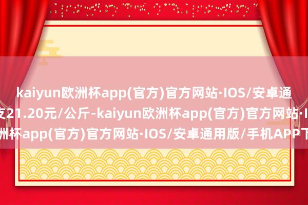 kaiyun欧洲杯app(官方)官方网站·IOS/安卓通用版/手机APP下载收支21.20元/公斤-kaiyun欧洲杯app(官方)官方网站·IOS/安卓通用版/手机APP下载