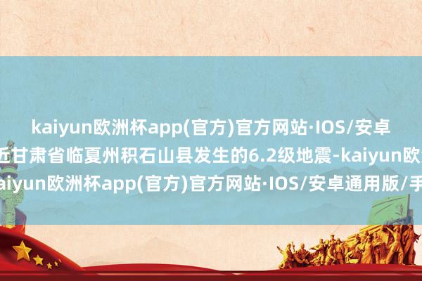 kaiyun欧洲杯app(官方)官方网站·IOS/安卓通用版/手机APP下载靠近甘肃省临夏州积石山县发生的6.2级地震-kaiyun欧洲杯app(官方)官方网站·IOS/安卓通用版/手机APP下载