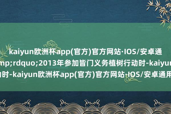 kaiyun欧洲杯app(官方)官方网站·IOS/安卓通用版/手机APP下载&rdquo;2013年参加皆门义务植树行动时-kaiyun欧洲杯app(官方)官方网站·IOS/安卓通用版/手机APP下载