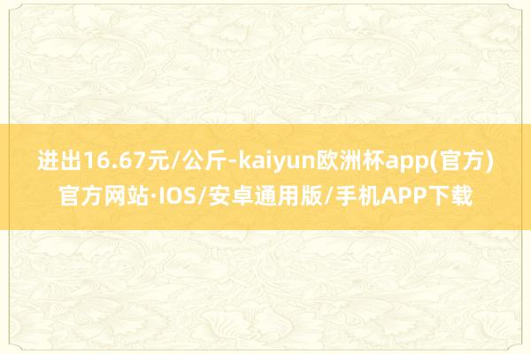 进出16.67元/公斤-kaiyun欧洲杯app(官方)官方网站·IOS/安卓通用版/手机APP下载