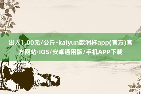 出入1.00元/公斤-kaiyun欧洲杯app(官方)官方网站·IOS/安卓通用版/手机APP下载