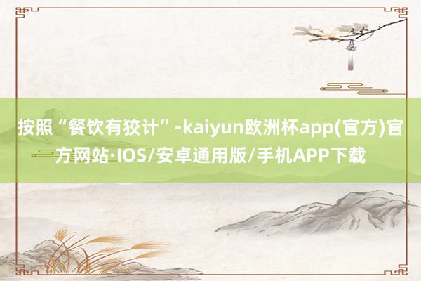 按照“餐饮有狡计”-kaiyun欧洲杯app(官方)官方网站·IOS/安卓通用版/手机APP下载