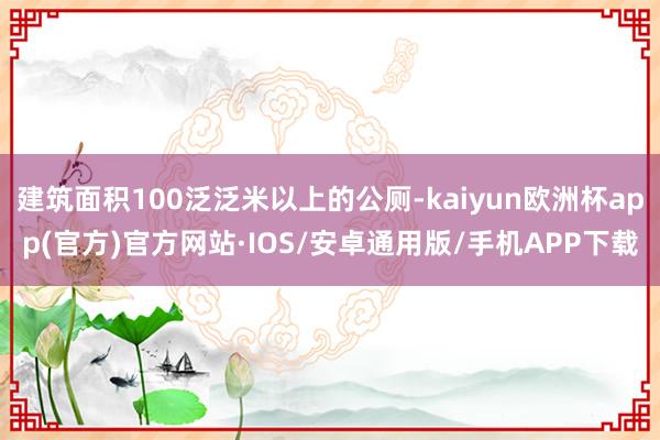 建筑面积100泛泛米以上的公厕-kaiyun欧洲杯app(官方)官方网站·IOS/安卓通用版/手机APP下载