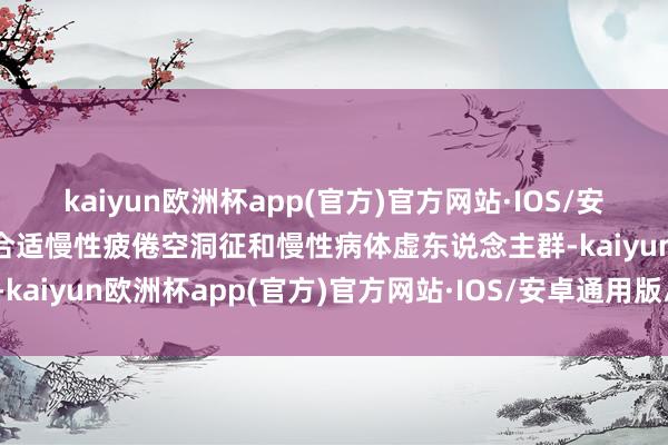 kaiyun欧洲杯app(官方)官方网站·IOS/安卓通用版/手机APP下载合适慢性疲倦空洞征和慢性病体虚东说念主群-kaiyun欧洲杯app(官方)官方网站·IOS/安卓通用版/手机APP下载