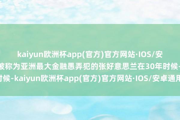 kaiyun欧洲杯app(官方)官方网站·IOS/安卓通用版/手机APP下载被称为亚洲最大金融愚弄犯的张好意思兰在30年时候-kaiyun欧洲杯app(官方)官方网站·IOS/安卓通用版/手机APP下载