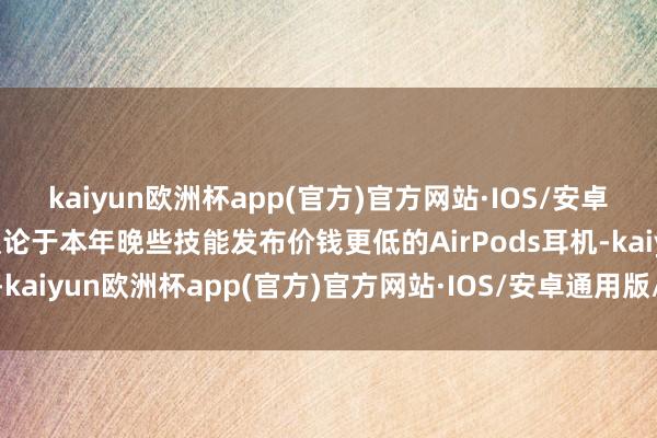 kaiyun欧洲杯app(官方)官方网站·IOS/安卓通用版/手机APP下载议论于本年晚些技能发布价钱更低的AirPods耳机-kaiyun欧洲杯app(官方)官方网站·IOS/安卓通用版/手机APP下载