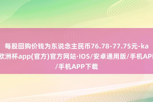 每股回购价钱为东说念主民币76.78-77.75元-kaiyun欧洲杯app(官方)官方网站·IOS/安卓通用版/手机APP下载