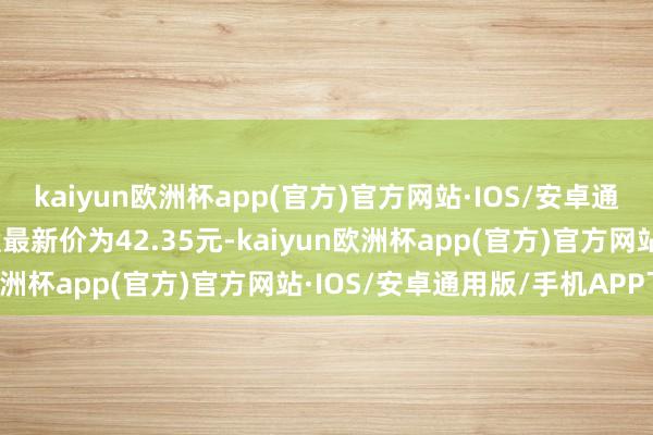 kaiyun欧洲杯app(官方)官方网站·IOS/安卓通用版/手机APP下载正股最新价为42.35元-kaiyun欧洲杯app(官方)官方网站·IOS/安卓通用版/手机APP下载