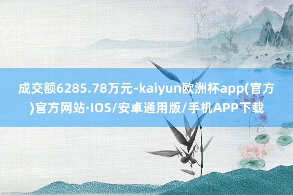 成交额6285.78万元-kaiyun欧洲杯app(官方)官方网站·IOS/安卓通用版/手机APP下载