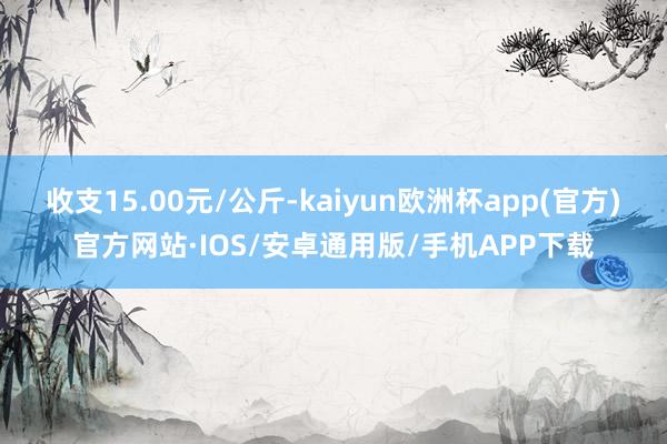 收支15.00元/公斤-kaiyun欧洲杯app(官方)官方网站·IOS/安卓通用版/手机APP下载