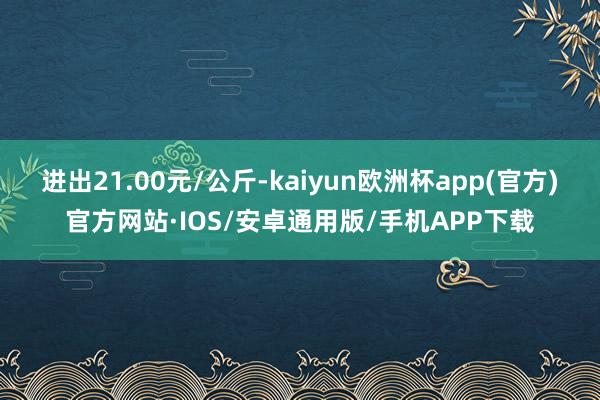 进出21.00元/公斤-kaiyun欧洲杯app(官方)官方网站·IOS/安卓通用版/手机APP下载