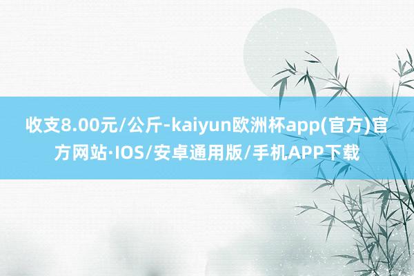 收支8.00元/公斤-kaiyun欧洲杯app(官方)官方网站·IOS/安卓通用版/手机APP下载