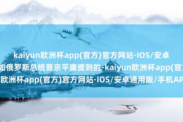 kaiyun欧洲杯app(官方)官方网站·IOS/安卓通用版/手机APP下载正如俄罗斯总统普京平庸提到的-kaiyun欧洲杯app(官方)官方网站·IOS/安卓通用版/手机APP下载