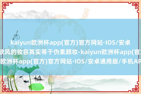 kaiyun欧洲杯app(官方)官方网站·IOS/安卓通用版/手机APP下载纯欲风的妆容其实等于伪素颜妆-kaiyun欧洲杯app(官方)官方网站·IOS/安卓通用版/手机APP下载