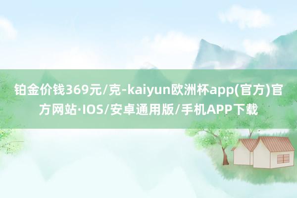 铂金价钱369元/克-kaiyun欧洲杯app(官方)官方网站·IOS/安卓通用版/手机APP下载