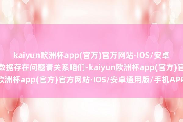 kaiyun欧洲杯app(官方)官方网站·IOS/安卓通用版/手机APP下载如数据存在问题请关系咱们-kaiyun欧洲杯app(官方)官方网站·IOS/安卓通用版/手机APP下载