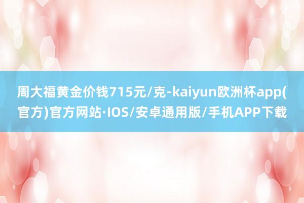 周大福黄金价钱715元/克-kaiyun欧洲杯app(官方)官方网站·IOS/安卓通用版/手机APP下载