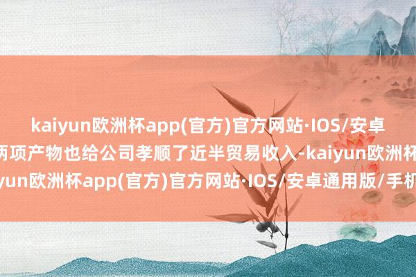 kaiyun欧洲杯app(官方)官方网站·IOS/安卓通用版/手机APP下载这两项产物也给公司孝顺了近半贸易收入-kaiyun欧洲杯app(官方)官方网站·IOS/安卓通用版/手机APP下载