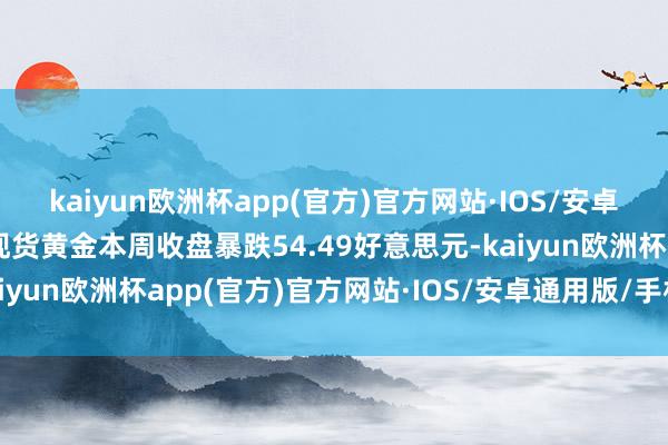 kaiyun欧洲杯app(官方)官方网站·IOS/安卓通用版/手机APP下载现货黄金本周收盘暴跌54.49好意思元-kaiyun欧洲杯app(官方)官方网站·IOS/安卓通用版/手机APP下载