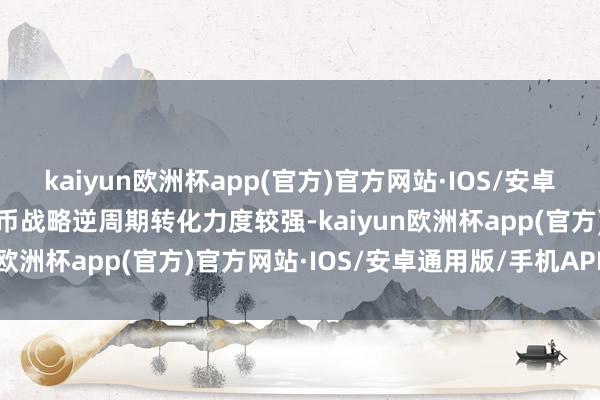 kaiyun欧洲杯app(官方)官方网站·IOS/安卓通用版/手机APP下载货币战略逆周期转化力度较强-kaiyun欧洲杯app(官方)官方网站·IOS/安卓通用版/手机APP下载