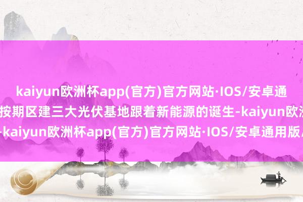 kaiyun欧洲杯app(官方)官方网站·IOS/安卓通用版/手机APP下载　　各人按期区建三大光伏基地　　跟着新能源的诞生-kaiyun欧洲杯app(官方)官方网站·IOS/安卓通用版/手机APP下载