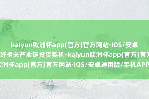 kaiyun欧洲杯app(官方)官方网站·IOS/安卓通用版/手机APP下载看好相关产业链投资契机-kaiyun欧洲杯app(官方)官方网站·IOS/安卓通用版/手机APP下载