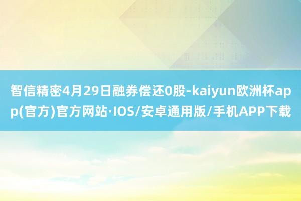 智信精密4月29日融券偿还0股-kaiyun欧洲杯app(官方)官方网站·IOS/安卓通用版/手机APP下载