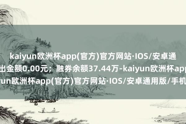 kaiyun欧洲杯app(官方)官方网站·IOS/安卓通用版/手机APP下载卖出金额0.00元；融券余额37.44万-kaiyun欧洲杯app(官方)官方网站·IOS/安卓通用版/手机APP下载