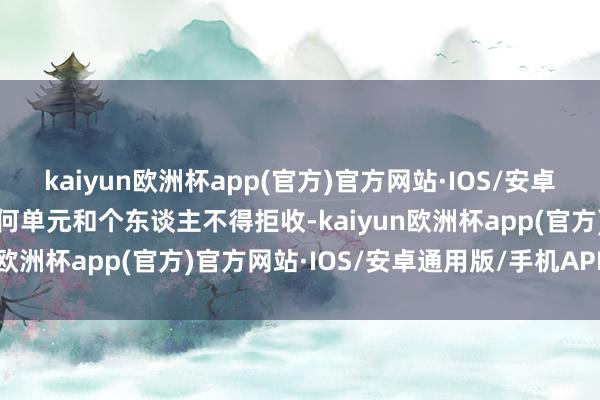 kaiyun欧洲杯app(官方)官方网站·IOS/安卓通用版/手机APP下载任何单元和个东谈主不得拒收-kaiyun欧洲杯app(官方)官方网站·IOS/安卓通用版/手机APP下载