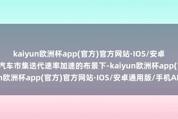 kaiyun欧洲杯app(官方)官方网站·IOS/安卓通用版/手机APP下载在汽车市集迭代速率加速的布景下-kaiyun欧洲杯app(官方)官方网站·IOS/安卓通用版/手机APP下载