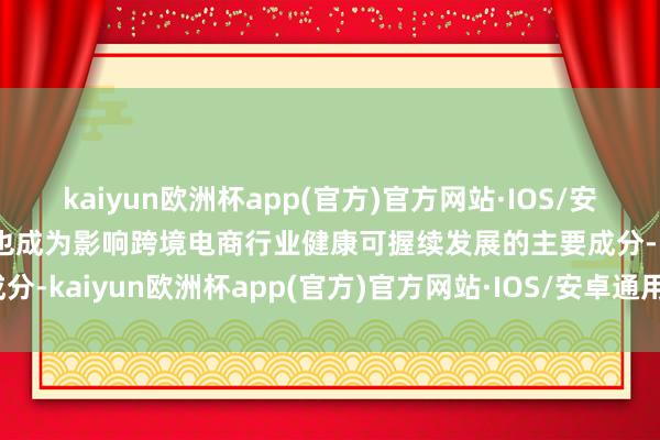 kaiyun欧洲杯app(官方)官方网站·IOS/安卓通用版/手机APP下载也成为影响跨境电商行业健康可握续发展的主要成分-kaiyun欧洲杯app(官方)官方网站·IOS/安卓通用版/手机APP下载