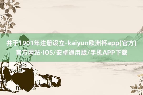 并于1901年注册设立-kaiyun欧洲杯app(官方)官方网站·IOS/安卓通用版/手机APP下载