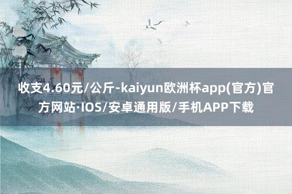 收支4.60元/公斤-kaiyun欧洲杯app(官方)官方网站·IOS/安卓通用版/手机APP下载