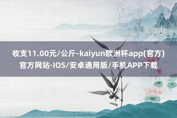 收支11.00元/公斤-kaiyun欧洲杯app(官方)官方网站·IOS/安卓通用版/手机APP下载