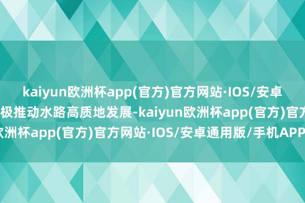 kaiyun欧洲杯app(官方)官方网站·IOS/安卓通用版/手机APP下载积极推动水路高质地发展-kaiyun欧洲杯app(官方)官方网站·IOS/安卓通用版/手机APP下载