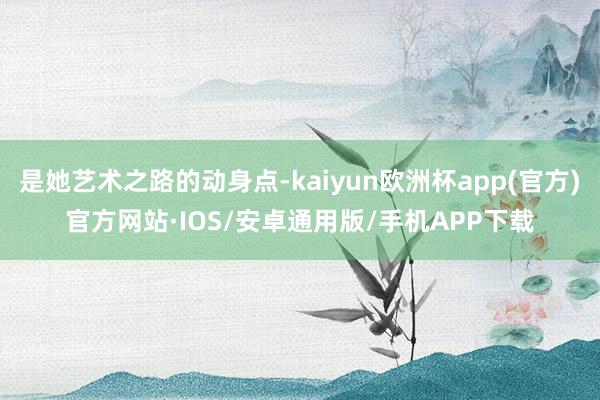 是她艺术之路的动身点-kaiyun欧洲杯app(官方)官方网站·IOS/安卓通用版/手机APP下载